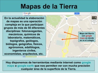 Mapas de la Tierra
En la actualidad la elaboración
  de mapas es una operación
 compleja en la que participan
grupos de más de 50 diferentes
  disciplinas: fotonavegantes,
                                                      Mapa del Barrio
    mecánicos, químicos de                              con google
   laboratorio, matemáticos,                          maps en donde
     topógrafos, geólogos,                            se ve el colegio

 biólogos, geógrafos, físicos,
    agrónomos, edafólogos,
       ingenieros civiles,
economistas, arquitectos, etc.


 Hoy disponemos de herramientas mediante internet como google
  maps o google earth que nos permiten ver con mucha precisión
           cualquier área de la superficie de la Tierra.
 