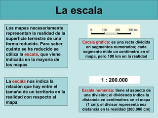 La escala
Los mapas necesariamente
representan la realidad de la
superficie terrestre de una
forma reducida. Para saber      Escala gráfica: es una recta dividida
                                  en segmentos numerados; cada
cuánto se ha reducido se
                                segmento mide un centímetro en el
utiliza la escala, que viene     mapa, pero 100 km en la realidad
indicada en la mayoría de
los mapas


La escala nos indica la                   1 : 200.000
relación que hay entre el
tamaño de un territorio en la   Escala numérica: tiene el aspecto de
                                 una división; el dividendo indica la
realidad con respecto al
                                distancia en centímetros en el mapa
mapa                              (1 cm); el divisor representa esa
                                distancia en la realidad (200.000 cm)
 