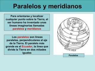 Paralelos y meridianos
    Para orientarse y localizar
cualquier punto sobre la Tierra, el
 ser humano ha inventado unas
  líneas imaginarias llamadas
     paralelos y meridianos


      Los paralelos son líneas
 paralelas, perpendiculares al eje
   de la Tierra. El paralelo más
grande es el Ecuador, la línea que
  divide la Tierra en dos mitades
               iguales
                                      Paralelos
 