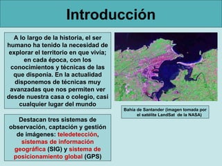 Introducción
  A lo largo de la historia, el ser
humano ha tenido la necesidad de
 explorar el territorio en que vivía;
      en cada época, con los
 conocimientos y técnicas de las
  que disponía. En la actualidad
   disponemos de técnicas muy
 avanzadas que nos permiten ver
desde nuestra casa o colegio, casi
    cualquier lugar del mundo
                                        Bahía de Santander (imagen tomada por
                                              el satélite LandSat de la NASA)
   Destacan tres sistemas de
observación, captación y gestión
  de imágenes: teledetección,
    sistemas de información
 geográfica (SIG) y sistema de
 posicionamiento global (GPS)
 