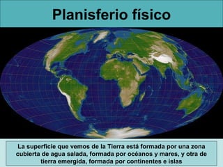 Planisferio físico




La superficie que vemos de la Tierra está formada por una zona
cubierta de agua salada, formada por océanos y mares, y otra de
        tierra emergida, formada por continentes e islas
 