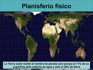 Planisferio físico




La Tierra suele recibir el nombre de planeta azul porque el 71% de su
       superficie está cubierta de agua y sólo el 29% de tierra
 