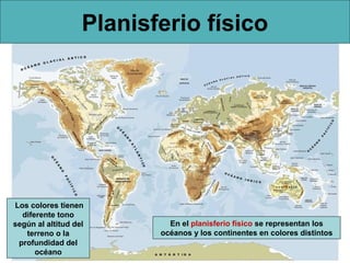Planisferio físico




Los colores tienen
  diferente tono
según al altitud del        En el planisferio físico se representan los
   terreno o la           océanos y los continentes en colores distintos
 profundidad del
      océano
 