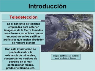 Introducción
    Teledetección
   Es el conjunto de técnicas
     empleadas para obtener
 imágenes de la Tierra tomadas
con cámaras especiales que se
   encuentran en los satélites
artificiales que vuelan alrededor
        de nuestro planeta

 Con esta información se
    puede descubrir la
 existencia de minerales,           Imagen del Meteosat (satélite
comprobar los vertidos de             para predecir el tiempo)

    petróleo en el mar,
   confeccionar mapas,
  predecir el tiempo, etc.
 