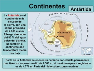 Continentes                   Antártida
 La Antártida es el
  continente más
      elevado de
 la Tierra, con una
  altitud promedio
  de 2.000 msnm.
 Alberga alrededor
 del 80 % del agua
 dulce del planeta.
    Es también el
   continente con
temperatura media
       más baja

 Parte de la Antártida se encuentra cubierta por el hielo permanente
que tiene un espesor medio de 2.500 m; el máximo espesor registrado
         es de 4.776 m. Parte del hielo cubre zonas marinas
 