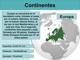 Continentes
    Europa se encuentra en el
hemisferio norte, limitado al oeste
 por el océano Atlántico, al norte
                                      Europa
  por el océano Glacial Ártico, al
 sur por el mar Mediterráneo y al
   este por Asia. Es el segundo
  continente más pequeño y está
formado por 50 países. Destaca la
Unión Europea formada por 27 de
           estos países


Superficie: 10.530.751 km2

Población: 739.000.000 hab.

Densidad: 70 hab/km2
 
