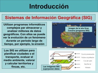 Introducción
 Sistemas de Información Geográfica (SIG)
Utilizan programas informáticos
    complejos par almacenar y                    Imagen de la isla Gran
    analizar millones de datos                   Canaria (programa SIG)

geográficos. Con ellos se puede
ver la evolución de un fenómeno
   durante un período largo de
 tiempo, por ejemplo, la erosión

Los SIG se utilizan para
planificar ciudades o el
 transporte, evaluar el
medio ambiente, valorar
 y calcular territorios y
      fincas, etc.            Las imágenes SIG
                              superponen datos
 