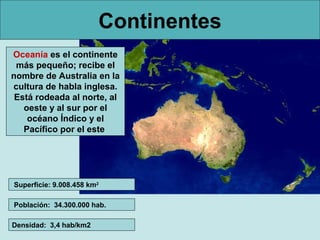 Continentes
Oceanía es el continente
 más pequeño; recibe el
nombre de Australia en la
cultura de habla inglesa.
 Está rodeada al norte, al
   oeste y al sur por el
    océano Índico y el
   Pacífico por el este




Superficie: 9.008.458 km2

Población: 34.300.000 hab.

Densidad: 3,4 hab/km2
 