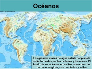 Océanos




Las grandes masas de agua salada del planeta
están formadas por los océanos y los mares. El
fondo de los océanos no es liso, sino como las
   tierras emergidas, con montañas y valles
 