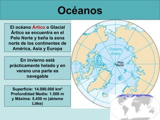 Océanos
 El océano Ártico o Glacial
 Ártico se encuentra en el
 Polo Norte y baña la zona
norte de los continentes de
  América, Asia y Europa

     En invierno está
prácticamente helado y en
   verano una parte es
        navegable

  Superficie: 14.090.000 km²
 Profundidad Media: 1.500 m
 y Máxima: 5.450 m (abismo
            Litke)
 