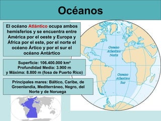 Océanos
El océano Atlántico ocupa ambos
hemisferios y se encuentra entre
 América por el oeste y Europa y
 África por el este, por el norte el
   océano Ártico y por el sur el
         océano Antártico

      Superficie: 106.400.000 km²
      Profundidad Media: 3.900 m
y Máxima: 8.800 m (fosa de Puerto Rico)

  Principales mares: Báltico, Caribe, de
  Groenlandia, Mediterráneo, Negro, del
           Norte y de Noruega
 