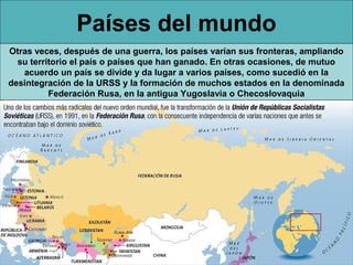 Países del mundo
Otras veces, después de una guerra, los países varían sus fronteras, ampliando
  su territorio el país o países que han ganado. En otras ocasiones, de mutuo
   acuerdo un país se divide y da lugar a varios países, como sucedió en la
desintegración de la URSS y la formación de muchos estados en la denominada
          Federación Rusa, en la antigua Yugoslavia o Checoslovaquia
 