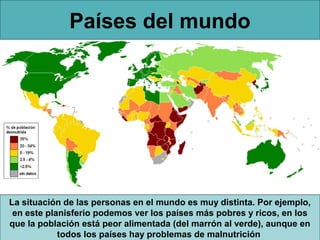 Países del mundo




La situación de las personas en el mundo es muy distinta. Por ejemplo,
 en este planisferio podemos ver los países más pobres y ricos, en los
que la población está peor alimentada (del marrón al verde), aunque en
            todos los países hay problemas de malnutrición
 
