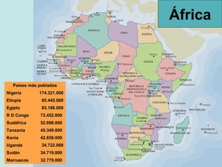 África



   Países más poblados
Nigeria       174.321.000
Etiopía        85.445.000
Egipto         83.186.000
R D Congo     73.452.000
Sudáfrica     52.698.000
Tanzania      45.349.000
Kenia         42.658.000
Uganda         34.722.000
Sudán         34.719.000
Marruecos     32.779.000
 