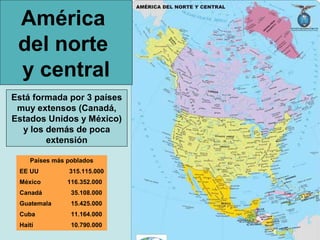 América
 del norte
 y central
Está formada por 3 países
 muy extensos (Canadá,
Estados Unidos y México)
  y los demás de poca
        extensión

    Países más poblados
 EE UU         315.115.000
 México        116.352.000
 Canadá         35.108.000
 Guatemala      15.425.000
 Cuba           11.164.000
 Haití          10.790.000
 