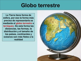Globo terrestre
   La Tierra tiene forma de
esfera, por eso la forma más
 precisa de representarla es
mediante el globo terrestre o
terráqueo. De esta forma las
  distancias, las formas, la
 distribución y el tamaño de
  los países, continentes y
océanos son más fieles a la
           realidad
 