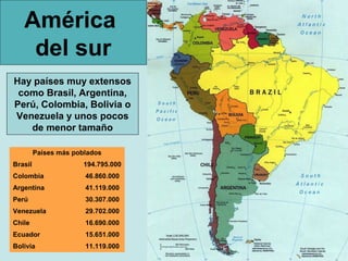 América
    del sur
Hay países muy extensos
 como Brasil, Argentina,
Perú, Colombia, Bolivia o
Venezuela y unos pocos
   de menor tamaño

         Países más poblados
Brasil                 194.795.000
Colombia               46.860.000
Argentina              41.119.000
Perú                   30.307.000
Venezuela              29.702.000
Chile                  16.690.000
Ecuador                15.651.000
Bolivia                11.119.000
 
