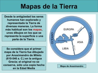 Mapas de la Tierra
Desde la antigüedad los seres
  humanos han explorado y
   representado la Tierra de
 diversas maneras. La forma
 más habitual son los mapas,
  unos dibujos en los que se
representa la superficie o una
      parte de la Tierra.


   Se considera que el primer
 mapa de la Tierra fue dibujado
  por Anaximandro de Mileto
  (610-546 a. C.) en la antigua
    Grecia; el original no se
conserva, sólo una copia hecha    Mapa de Anaximandro
       en la Edad Media
 