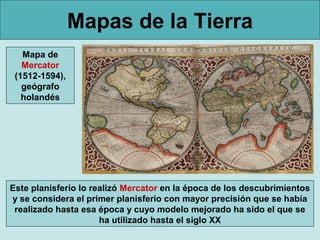 Mapas de la Tierra
Mapa de
Mercator
(1512-1594),
geógrafo
holandés

Este planisferio lo realizó Mercator en la época de los descubrimientos
y se considera el primer planisferio con mayor precisión que se había
realizado hasta esa época y cuyo modelo mejorado ha sido el que se
ha utilizado hasta el siglo XX

 