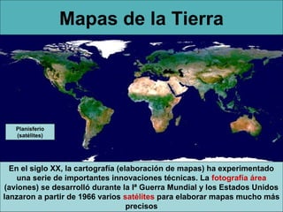 Mapas de la Tierra

Planisferio
(satélites)

En el siglo XX, la cartografía (elaboración de mapas) ha experimentado
una serie de importantes innovaciones técnicas. La fotografía área
(aviones) se desarrolló durante la Iª Guerra Mundial y los Estados Unidos
lanzaron a partir de 1966 varios satélites para elaborar mapas mucho más
precisos

 