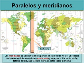 Paralelos y meridianos

Uso horario

Los meridianos se utilizan también para el cálculo de las horas. El espacio
entre dos meridianos se llama uso horario y equivale a 1 hora de las 24
totales del día, que tarda la Tierra en rotar sobre sí misma

 