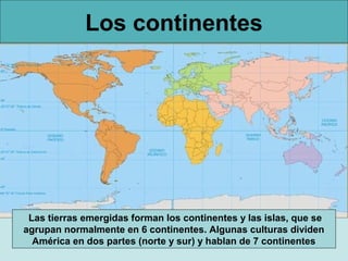 Los continentes

Las tierras emergidas forman los continentes y las islas, que se
agrupan normalmente en 6 continentes. Algunas culturas dividen
América en dos partes (norte y sur) y hablan de 7 continentes

 