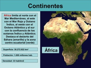Continentes
África limita al norte con el
Mar Mediterráneo, al este
con el Mar Rojo y Océano
Índico, al oeste con el
Océano Atlántico y al sur
con la confluencia de los
océanos Índico y Atlántico.
Destaca el desierto del
Sáhara (amarillo) y la zona
centro ecuatorial (verde)
Superficie: 30.272.922 km2
Población: 1.000 millones hab.
Densidad: 33 hab/km2

África

 