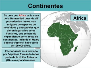 Continentes
Se cree que África es la cuna
de la Humanidad pues de allí
proceden las restos más
antiguos de especies de
homínidos y antropoides que
dieron lugar a los seres
humanos, que se han ido
expandiendo por el resto de
continentes, incluido el Homo
sapiens sapiens, hace cerca
de 190.000 años.
El continente está formado
por 54 países formando todos
parte de la Unión Africana
(UA) excepto Marruecos

África

 
