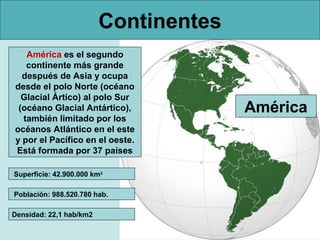 Continentes
América es el segundo
continente más grande
después de Asia y ocupa
desde el polo Norte (océano
Glacial Ártico) al polo Sur
(océano Glacial Antártico),
también limitado por los
océanos Atlántico en el este
y por el Pacífico en el oeste.
Está formada por 37 países
Superficie: 42.900.000 km2
Población: 988.520.780 hab.
Densidad: 22,1 hab/km2

América

 