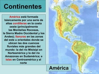 Continentes
América está formada
básicamente por una serie de
altas cordilleras en la costa
oeste (principalmente
las Montañas Rocosas,
la Sierra Madre Occidental y los
Andes); llanuras en las zonas
del este u orientales donde se
ubican las dos cuencas
fluviales más grandes del
mundo: la del río Misisipi en
Norteamérica y la del río
Amazonas en Sudamérica; e
islas en Centroamérica y al
norte

América

 