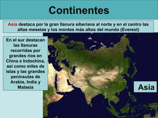 Continentes
Asia destaca por la gran llanura siberiana al norte y en el centro las
altas mesetas y los montes más altos del mundo (Everest)
En el sur destacan
las llanuras
recorridas por
grandes ríos en
China e Indochina,
así como miles de
islas y las grandes
penínsulas de
Arabia, India y
Malasia

Asia

 