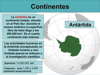 Continentes
La Antártida es un
continente helado, situado
en el Polo Sur. Durante el
verano antártico la superficie
libre de hielo llega a los
280.000 km2. Es el cuarto
continente más extenso
Las actividades humanas en
la Antártida (exceptuando un
limitado turismo y una
limitada pesca) se reducen a
la investigación científica
Superficie: 14.000.000 km2
Población: entre 1.000 y 4.000
habitantes temporalmente

Antártida

 