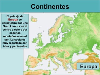 Continentes
El paisaje de
Europa se
caracteriza por una
Gran Llanura en el
centro y este y por
cadenas
montañosas en el
sur. La costa es
muy recortada con
islas y penínsulas

Europa

 