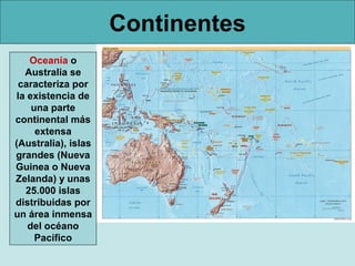 Continentes
Oceanía o
Australia se
caracteriza por
la existencia de
una parte
continental más
extensa
(Australia), islas
grandes (Nueva
Guinea o Nueva
Zelanda) y unas
25.000 islas
distribuidas por
un área inmensa
del océano
Pacífico

 