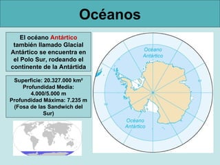 Océanos
El océano Antártico
también llamado Glacial
Antártico se encuentra en
el Polo Sur, rodeando el
continente de la Antártida
Superficie: 20.327.000 km²
Profundidad Media:
4.000/5.000 m
Profundidad Máxima: 7.235 m
(Fosa de las Sandwich del
Sur)

 