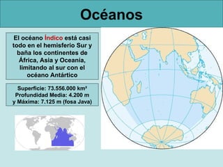 Océanos
El océano Índico está casi
todo en el hemisferio Sur y
baña los continentes de
África, Asia y Oceanía,
limitando al sur con el
océano Antártico
Superficie: 73.556.000 km²
Profundidad Media: 4.200 m
y Máxima: 7.125 m (fosa Java)

 