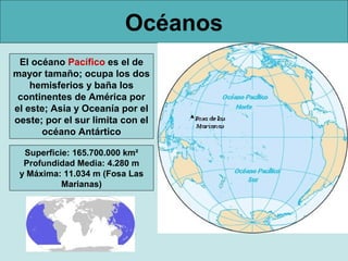 Océanos
El océano Pacífico es el de
mayor tamaño; ocupa los dos
hemisferios y baña los
continentes de América por
el este; Asia y Oceanía por el
oeste; por el sur limita con el
océano Antártico
Superficie: 165.700.000 km²
Profundidad Media: 4.280 m
y Máxima: 11.034 m (Fosa Las
Marianas)

 