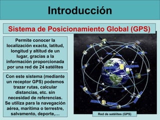 Introducción
Sistema de Posicionamiento Global (GPS)
Permite conocer la
localización exacta, latitud,
longitud y altitud de un
lugar, gracias a la
información proporcionada
por una red de 24 satélites
Con este sistema (mediante
un receptor GPS) podemos
trazar rutas, calcular
distancias, etc. sin
necesidad de referencias.
Se utiliza para la navegación
aérea, marítima o terrestre,
salvamento, deporte,…

Red de satélites (GPS)

 