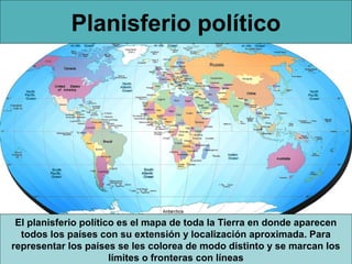 Planisferio político

El planisferio político es el mapa de toda la Tierra en donde aparecen
todos los países con su extensión y localización aproximada. Para
representar los países se les colorea de modo distinto y se marcan los
límites o fronteras con líneas

 