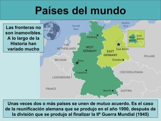 Países del mundo
Las fronteras no
son inamovibles.
A lo largo de la
Historia han
variado mucho

Unas veces dos o más países se unen de mutuo acuerdo. Es el caso
de la reunificación alemana que se produjo en el año 1990, después de
la división que se produjo al finalizar la IIª Guerra Mundial (1945)

 