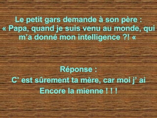 Le petit gars demande à son père : « Papa, quand je suis venu au monde, qui m’a donné mon intelligence ?! «   Réponse : C’ est sûrement ta mère, car moi j’ ai Encore la mienne ! ! ! 