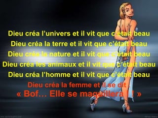 Dieu créa l’univers et il vit que c’était beau Dieu créa la terre et il vit que c’était beau Dieu créa la nature et il vit que c’était beau Dieu créa les animaux et il vit que c’était beau Dieu créa l’homme et il vit que c’était beau Dieu créa la femme et il se dit : « Bof… Elle se maquillera ! ! » 