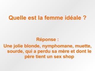Quelle est la femme idéale ? Réponse : Une jolie blonde, nymphomane, muette, sourde, qui a perdu sa mère et dont le père tient un sex shop 