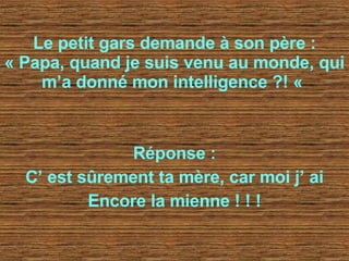 Le petit gars demande à son père : « Papa, quand je suis venu au monde, qui m’a donné mon intelligence ?! «   Réponse : C’ est sûrement ta mère, car moi j’ ai Encore la mienne ! ! ! 