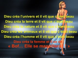 Dieu créa l’univers et il vit que c’était beau Dieu créa la terre et il vit que c’était beau Dieu créa la nature et il vit que c’était beau Dieu créa les animaux et il vit que c’était beau Dieu créa l’homme et il vit que c’était beau Dieu créa la femme et il se dit : « Bof… Elle se maquillera ! ! » 