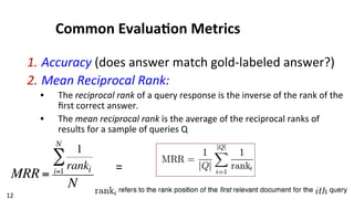 12	
  
Common	
  Evalua$on	
  Metrics	
  
1. Accuracy	
  (does	
  answer	
  match	
  gold-­‐labeled	
  answer?)	
  
2. Mean	
  Reciprocal	
  Rank:	
  	
  
•  The	
  reciprocal	
  rank	
  of	
  a	
  query	
  response	
  is	
  the	
  inverse	
  of	
  the	
  rank	
  of	
  the	
  
ﬁrst	
  correct	
  answer.	
  	
  
•  The	
  mean	
  reciprocal	
  rank	
  is	
  the	
  average	
  of	
  the	
  reciprocal	
  ranks	
  of	
  
results	
  for	
  a	
  sample	
  of	
  queries	
  Q	
  
MRR =
1
rankii=1
N
∑
N
=	
  
 