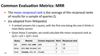 Common	
  Evalua$on	
  Metrics:	
  MRR	
  
•  The	
  mean	
  reciprocal	
  rank	
  is	
  the	
  average	
  of	
  the	
  reciprocal	
  ranks	
  
of	
  results	
  for	
  a	
  sample	
  of	
  queries	
  Q.	
  
•  (ex	
  adapted	
  from	
  Wikipedia)	
  
•  3	
  ranked	
  answers	
  for	
  a	
  query,	
  with	
  the	
  ﬁrst	
  one	
  being	
  the	
  one	
  it	
  thinks	
  is	
  
most	
  likely	
  correct	
  	
  
•  Given	
  those	
  3	
  samples,	
  we	
  could	
  calculate	
  the	
  mean	
  reciprocal	
  rank	
  as	
  
(1/3	
  +	
  1/2	
  +	
  1)/3	
  =	
  0.61.	
  
13	
  
 