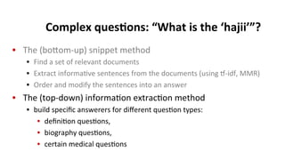 Complex	
  ques$ons:	
  “What	
  is	
  the	
  ‘hajii’”?	
  
•  The	
  (bokom-­‐up)	
  snippet	
  method	
  
•  Find	
  a	
  set	
  of	
  relevant	
  documents	
  
•  Extract	
  informa(ve	
  sentences	
  from	
  the	
  documents	
  (using	
  p-­‐idf,	
  MMR)	
  
•  Order	
  and	
  modify	
  the	
  sentences	
  into	
  an	
  answer	
  
•  The	
  (top-­‐down)	
  informa(on	
  extrac(on	
  method	
  
•  build	
  speciﬁc	
  answerers	
  for	
  diﬀerent	
  ques(on	
  types:	
  
•  deﬁni(on	
  ques(ons,	
  
•  biography	
  ques(ons,	
  	
  
•  certain	
  medical	
  ques(ons	
  
 