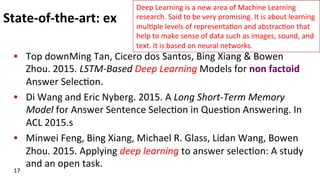 State-­‐of-­‐the-­‐art:	
  ex	
  
•  Top	
  downMing	
  Tan,	
  Cicero	
  dos	
  Santos,	
  Bing	
  Xiang	
  &	
  Bowen	
  
Zhou.	
  2015.	
  LSTM-­‐Based	
  Deep	
  Learning	
  Models	
  for	
  non	
  factoid	
  
Answer	
  Selec(on.	
  
•  Di	
  Wang	
  and	
  Eric	
  Nyberg.	
  2015.	
  A	
  Long	
  Short-­‐Term	
  Memory	
  
Model	
  for	
  Answer	
  Sentence	
  Selec(on	
  in	
  Ques(on	
  Answering.	
  In	
  
ACL	
  2015.s	
  
•  Minwei	
  Feng,	
  Bing	
  Xiang,	
  Michael	
  R.	
  Glass,	
  Lidan	
  Wang,	
  Bowen	
  
Zhou.	
  2015.	
  Applying	
  deep	
  learning	
  to	
  answer	
  selec(on:	
  A	
  study	
  
and	
  an	
  open	
  task.	
  	
  
17	
  
Deep	
  Learning	
  is	
  a	
  new	
  area	
  of	
  Machine	
  Learning	
  
research.	
  Said	
  to	
  be	
  very	
  promising.	
  It	
  is	
  about	
  learning	
  
mul(ple	
  levels	
  of	
  representa(on	
  and	
  abstrac(on	
  that	
  
help	
  to	
  make	
  sense	
  of	
  data	
  such	
  as	
  images,	
  sound,	
  and	
  
text.	
  It	
  is	
  based	
  on	
  neural	
  networks.	
  	
  
 