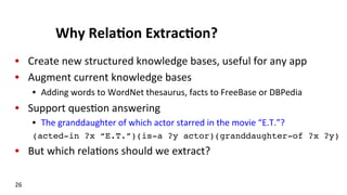 Why	
  Rela$on	
  Extrac$on?	
  
•  Create	
  new	
  structured	
  knowledge	
  bases,	
  useful	
  for	
  any	
  app	
  
•  Augment	
  current	
  knowledge	
  bases	
  
•  Adding	
  words	
  to	
  WordNet	
  thesaurus,	
  facts	
  to	
  FreeBase	
  or	
  DBPedia	
  
•  Support	
  ques(on	
  answering	
  
•  The	
  granddaughter	
  of	
  which	
  actor	
  starred	
  in	
  the	
  movie	
  “E.T.”?	
  
(acted-in ?x “E.T.”)(is-a ?y actor)(granddaughter-of ?x ?y)!
•  But	
  which	
  rela(ons	
  should	
  we	
  extract?	
  
!
26	
  
 